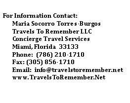 Text Box: For Information Contact:Maria Socorro Torres-BurgosTravels To Remember LLCConcierge Travel ServicesMiami, Florida  33133Phone:  (786) 210-1710Fax: (305) 856-1710Email:  info@travelstoremember.netwww.TravelsToRemember.Net
