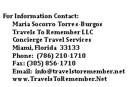 Text Box: For Information Contact:
Maria Socorro Torres-Burgos
Travels To Remember LLC
Concierge Travel Services
Miami, Florida 33133
Phone: (786) 210-1710
Fax: (305) 856-1710
Email: info@travelstoremember.net
www.TravelsToRemember.Net