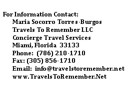 Text Box: For Information Contact:
Maria Socorro Torres-Burgos
Travels To Remember LLC
Concierge Travel Services
Miami, Florida 33133
Phone: (786) 210-1710
Fax: (305) 856-1710
Email: info@travelstoremember.net
www.TravelsToRemember.Net