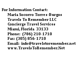 Text Box: For Information Contact:
Maria Socorro Torres-Burgos
Travels To Remember LLC
Concierge Travel Services
Miami, Florida 33133
Phone: (786) 210-1710
Fax: (305) 856-1710
Email: info@travelstoremember.net
www.TravelsToRemember.Net