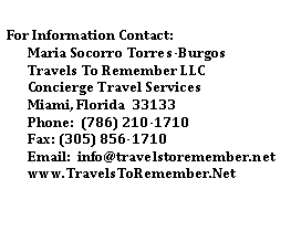 Text Box: For Information Contact:Maria Socorro Torres-BurgosTravels To Remember LLCConcierge Travel ServicesMiami, Florida  33133Phone:  (786) 210-1710Fax: (305) 856-1710Email:  info@travelstoremember.netwww.TravelsToRemember.Net
